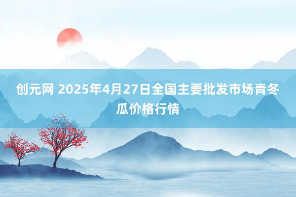 创元网 2025年4月27日全国主要批发市场青冬瓜价格行情
