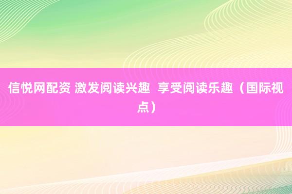 信悦网配资 激发阅读兴趣  享受阅读乐趣（国际视点）