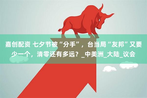 嘉创配资 七夕节被“分手”，台当局“友邦”又要少一个，清零还有多远？_中美洲_大陆_议会