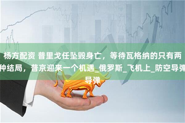 杨方配资 普里戈任坠毁身亡，等待瓦格纳的只有两种结局，普京迎来一个机遇_俄罗斯_飞机上_防空导弹