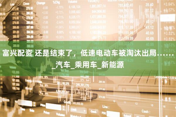 富兴配资 还是结束了，低速电动车被淘汰出局……_汽车_乘用车_新能源