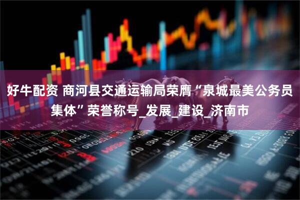 好牛配资 商河县交通运输局荣膺“泉城最美公务员集体”荣誉称号_发展_建设_济南市