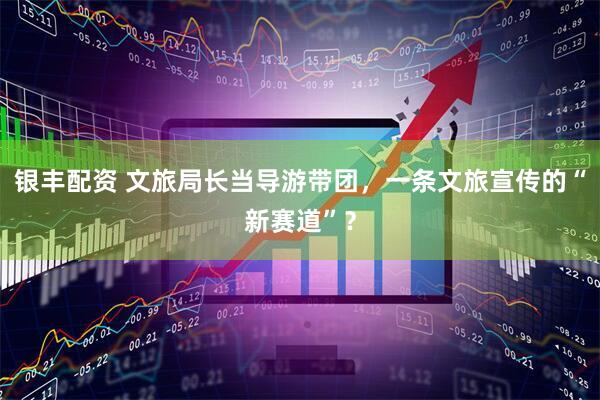 银丰配资 文旅局长当导游带团，一条文旅宣传的“新赛道”？