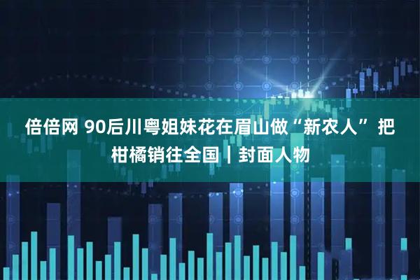 倍倍网 90后川粤姐妹花在眉山做“新农人” 把柑橘销往全国｜封面人物