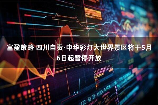 富盈策略 四川自贡·中华彩灯大世界景区将于5月6日起暂停开放