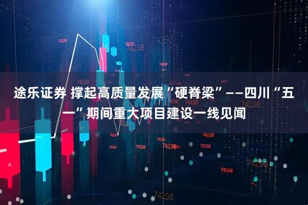 途乐证券 撑起高质量发展“硬脊梁”——四川“五一”期间重大项目建设一线见闻