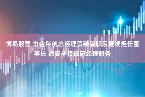 博易股票 力合科创总经理贺臻辞职后继续担任董事长 徐安毕接任总经理职务