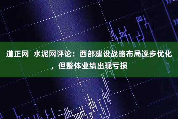 道正网  水泥网评论：西部建设战略布局逐步优化，但整体业绩出现亏损