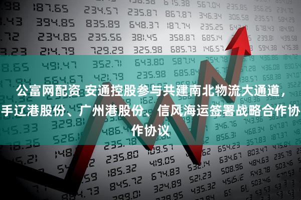 公富网配资 安通控股参与共建南北物流大通道，携手辽港股份、广州港股份、信风海运签署战略合作协议