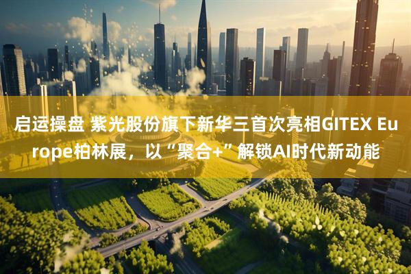 启运操盘 紫光股份旗下新华三首次亮相GITEX Europe柏林展，以“聚合+”解锁AI时代新动能