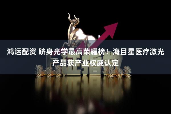 鸿运配资 跻身光学最高荣耀榜！海目星医疗激光产品获产业权威认定