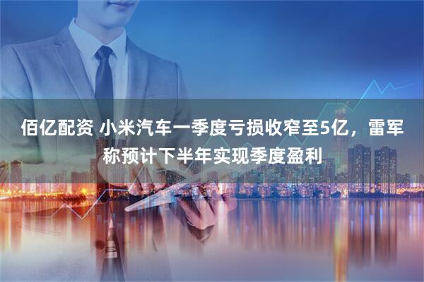 佰亿配资 小米汽车一季度亏损收窄至5亿，雷军称预计下半年实现季度盈利