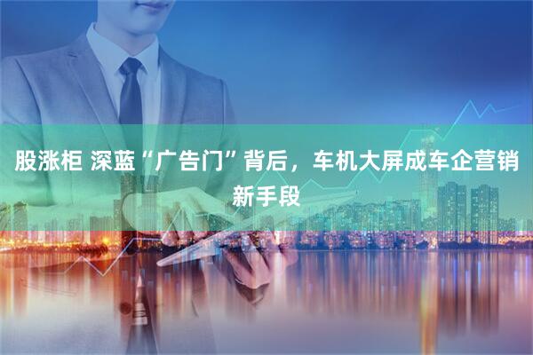股涨柜 深蓝“广告门”背后，车机大屏成车企营销新手段