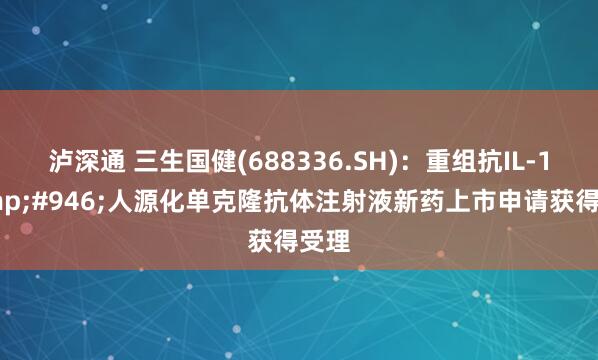 泸深通 三生国健(688336.SH)：重组抗IL-1&#946;人源化单克隆抗体注射液新药上市申请获得受理
