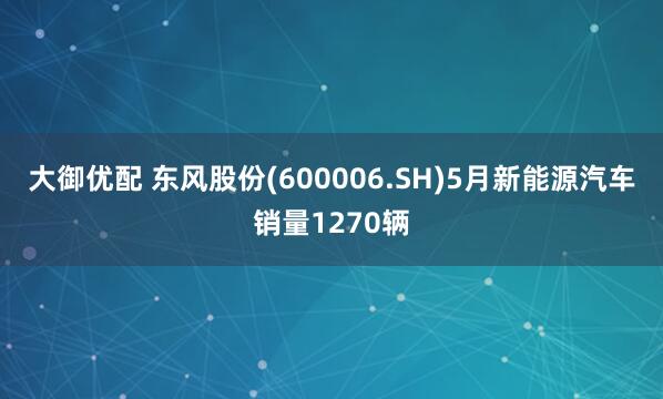 大御优配 东风股份(600006.SH)5月新能源汽车销量1270辆