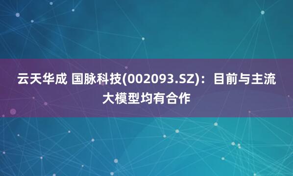 云天华成 国脉科技(002093.SZ)：目前与主流大模型均有合作