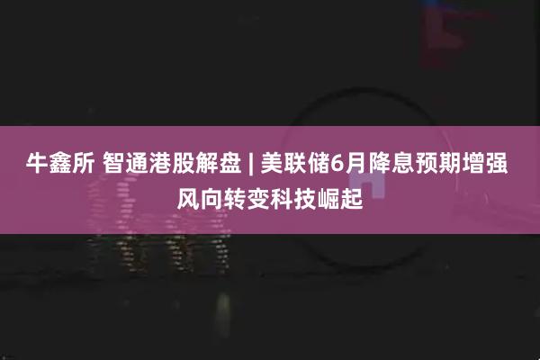 牛鑫所 智通港股解盘 | 美联储6月降息预期增强 风向转变科技崛起