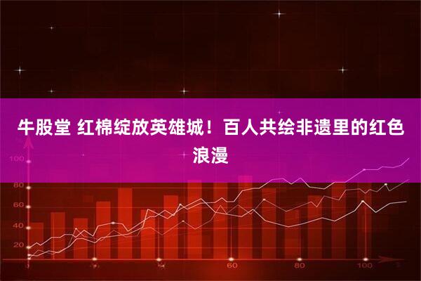牛股堂 红棉绽放英雄城！百人共绘非遗里的红色浪漫