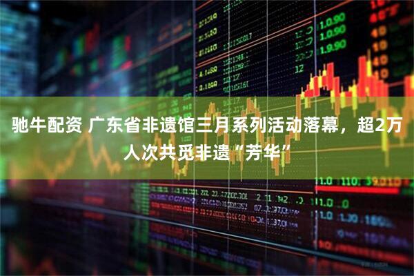 驰牛配资 广东省非遗馆三月系列活动落幕，超2万人次共觅非遗“芳华”