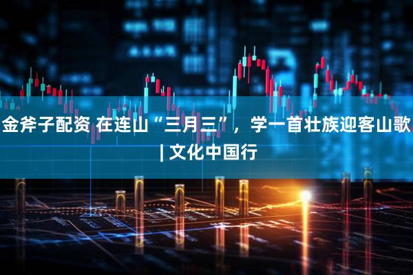 金斧子配资 在连山“三月三”，学一首壮族迎客山歌 | 文化中国行