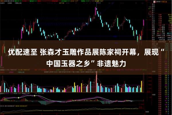 优配速至 张森才玉雕作品展陈家祠开幕，展现“中国玉器之乡”非遗魅力