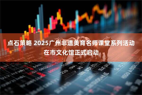 点石策略 2025广州非遗美育名师课堂系列活动在市文化馆正式启动