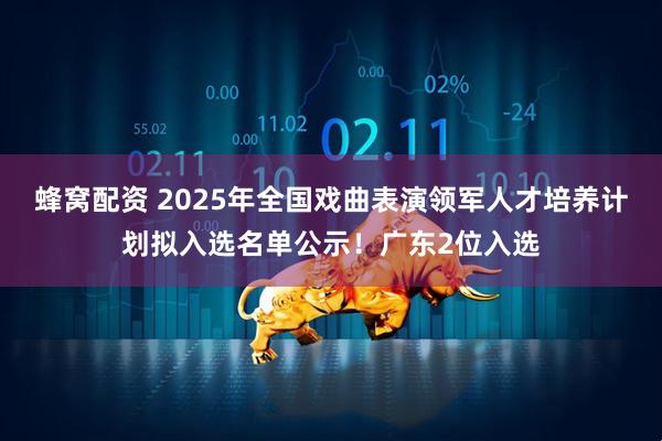 蜂窝配资 2025年全国戏曲表演领军人才培养计划拟入选名单公示！广东2位入选