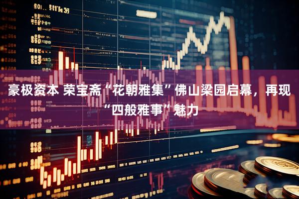 豪极资本 荣宝斋“花朝雅集”佛山梁园启幕，再现“四般雅事”魅力