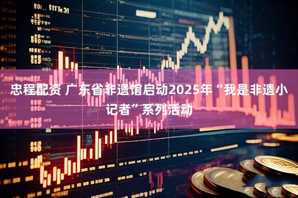 忠程配资 广东省非遗馆启动2025年“我是非遗小记者”系列活动