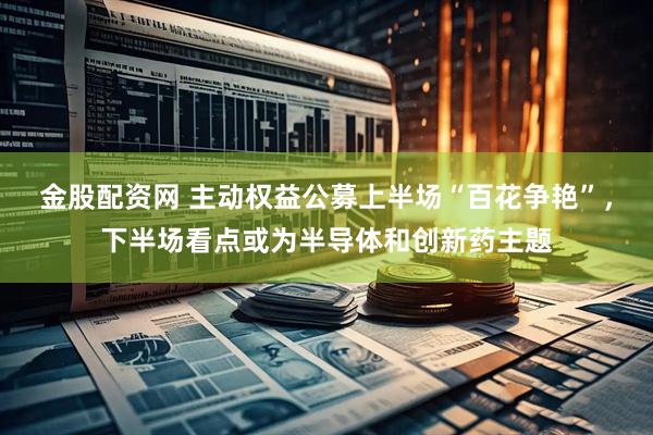 金股配资网 主动权益公募上半场“百花争艳”，下半场看点或为半导体和创新药主题