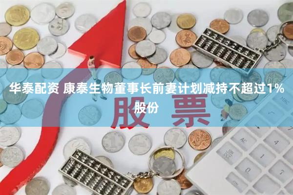华泰配资 康泰生物董事长前妻计划减持不超过1%股份