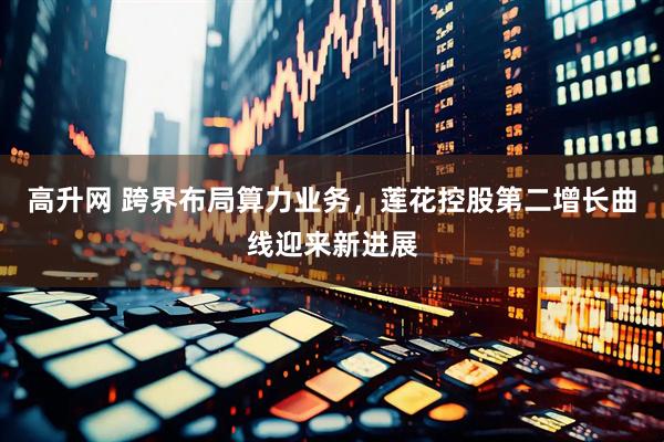 高升网 跨界布局算力业务，莲花控股第二增长曲线迎来新进展