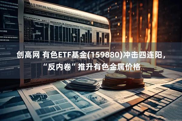 创高网 有色ETF基金(159880)冲击四连阳，“反内卷”推升有色金属价格