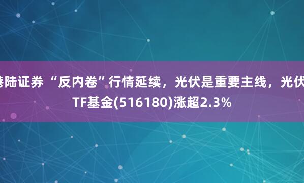港陆证券 “反内卷”行情延续，光伏是重要主线，光伏ETF基金(516180)涨超2.3%