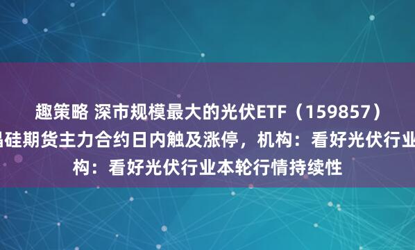 趣策略 深市规模最大的光伏ETF（159857）涨超2.7%，多晶硅期货主力合约日内触及涨停，机构：看好光伏行业本轮行情持续性