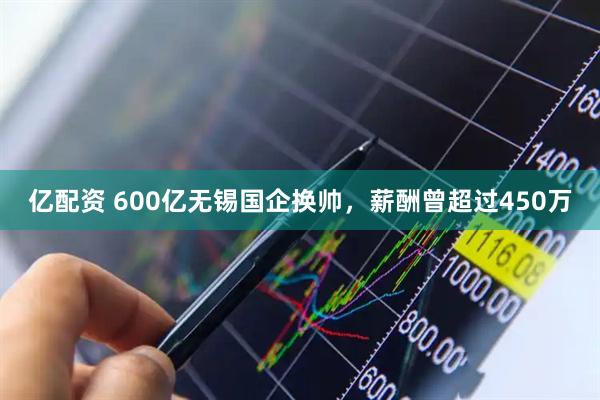 亿配资 600亿无锡国企换帅，薪酬曾超过450万