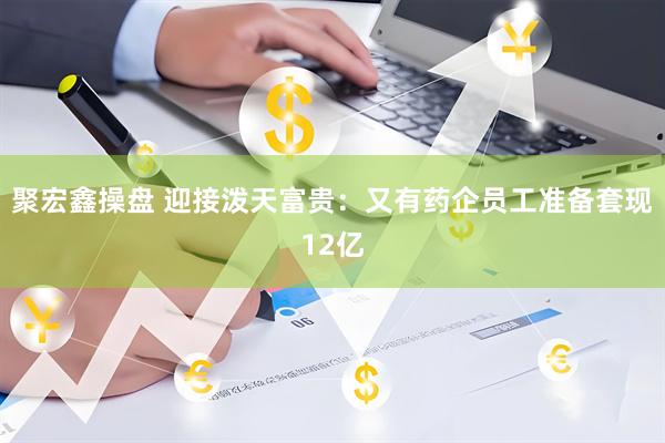 聚宏鑫操盘 迎接泼天富贵：又有药企员工准备套现12亿