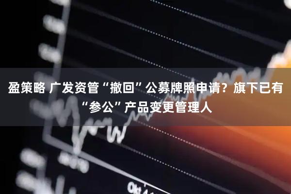 盈策略 广发资管“撤回”公募牌照申请？旗下已有“参公”产品变更管理人