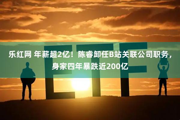 乐红网 年薪超2亿！陈睿卸任B站关联公司职务，身家四年暴跌近200亿