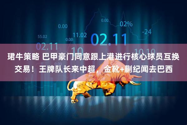珺牛策略 巴甲豪门同意跟上港进行核心球员互换交易！王牌队长来中超，金靴+蒯纪闻去巴西