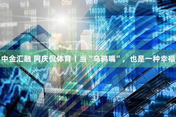 中金汇融 阿庆侃体育丨当“乌鸦嘴”，也是一种幸福