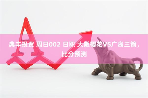 典丰投资 周日002 日职 大阪樱花VS广岛三箭，比分预测