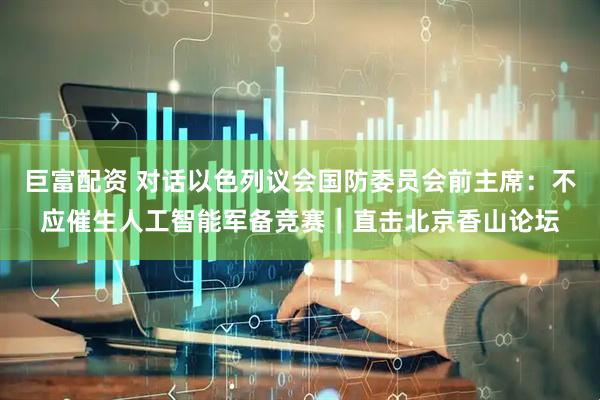 巨富配资 对话以色列议会国防委员会前主席：不应催生人工智能军备竞赛｜直击北京香山论坛