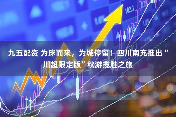九五配资 为球而来，为城停留！四川南充推出“川超限定版”秋游揽胜之旅