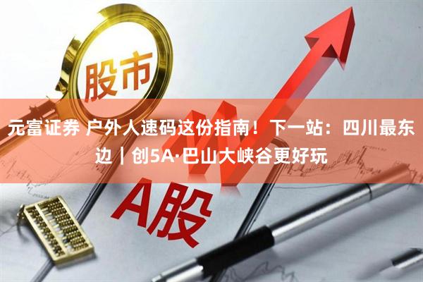 元富证券 户外人速码这份指南！下一站：四川最东边｜创5A·巴山大峡谷更好玩
