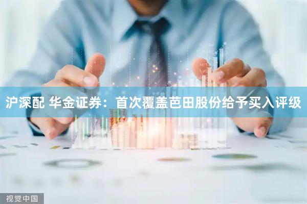 沪深配 华金证券：首次覆盖芭田股份给予买入评级