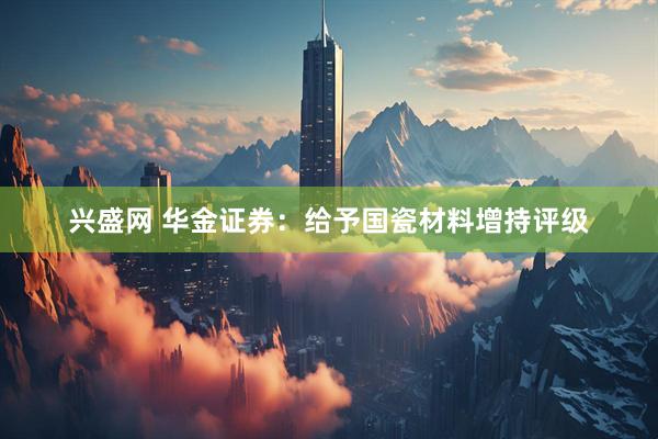 兴盛网 华金证券：给予国瓷材料增持评级
