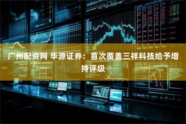 广州配资网 华源证券：首次覆盖三祥科技给予增持评级