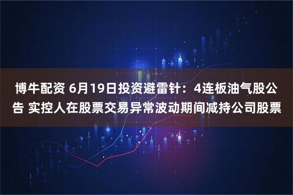博牛配资 6月19日投资避雷针：4连板油气股公告 实控人在股票交易异常波动期间减持公司股票