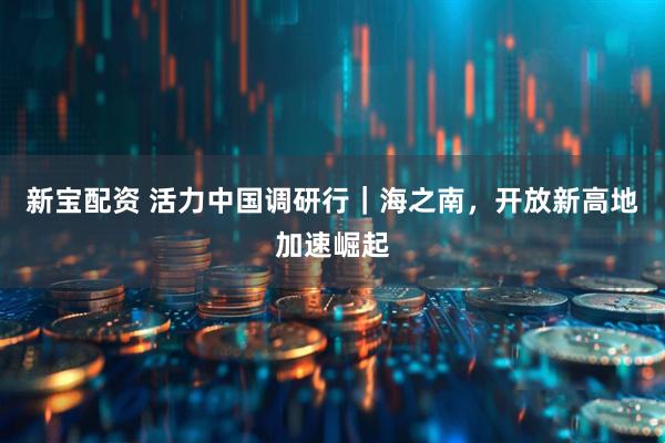 新宝配资 活力中国调研行｜海之南，开放新高地加速崛起